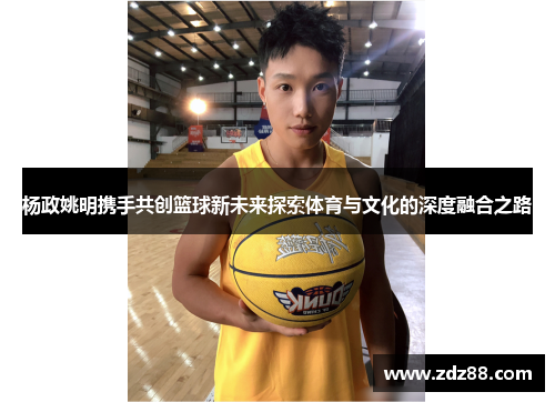 杨政姚明携手共创篮球新未来探索体育与文化的深度融合之路