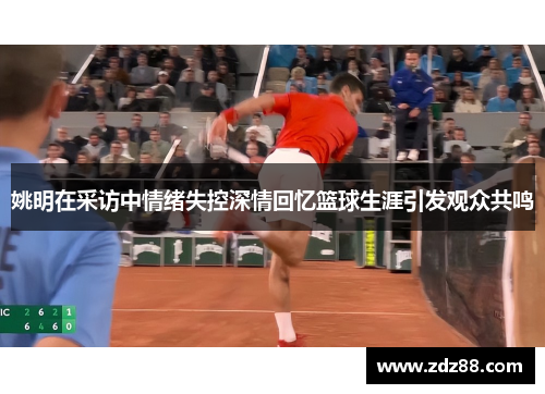 姚明在采访中情绪失控深情回忆篮球生涯引发观众共鸣