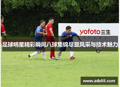 足球明星精彩瞬间八球集锦尽显风采与技术魅力